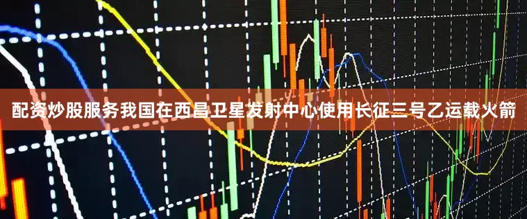 配资炒股服务我国在西昌卫星发射中心使用长征三号乙运载火箭