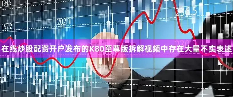 在线炒股配资开户发布的K80至尊版拆解视频中存在大量不实表述