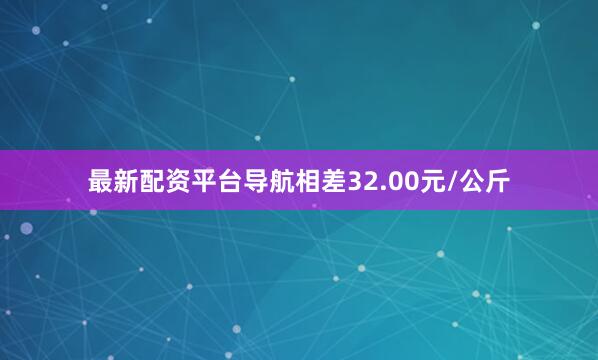 最新配资平台导航相差32.00元/公斤