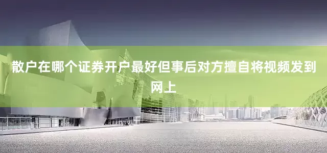 散户在哪个证券开户最好但事后对方擅自将视频发到网上