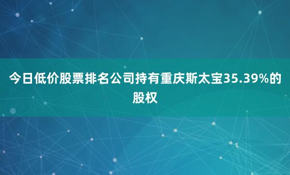 今日低价股票排名公司持有重庆斯太宝35.39%的股权