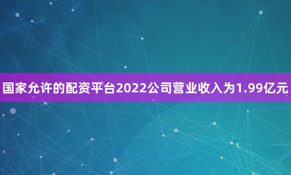 国家允许的配资平台2022公司营业收入为1.99亿元