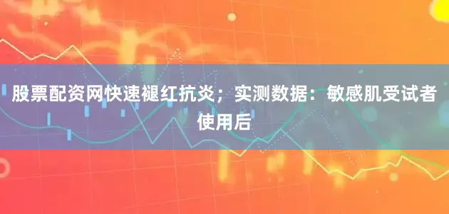 股票配资网快速褪红抗炎；实测数据：敏感肌受试者使用后