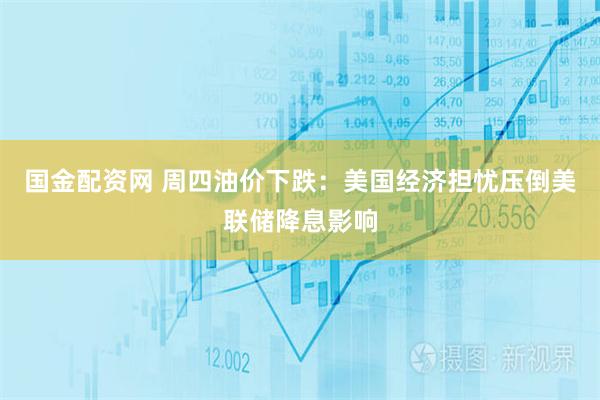 国金配资网 周四油价下跌:美国经济担忧压倒美联储降息影响