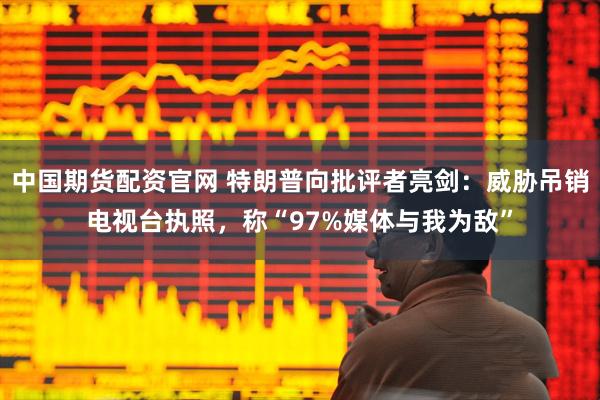 中国期货配资官网 特朗普向批评者亮剑：威胁吊销电视台执照，称“97%媒体与我为敌”