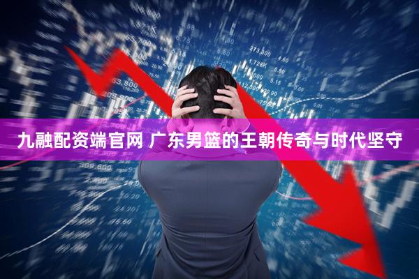 九融配资端官网 广东男篮的王朝传奇与时代坚守