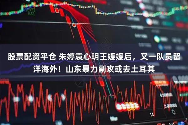 股票配资平仓 朱婷袁心玥王媛媛后,又一队员留洋海外!山东暴力副攻或去土耳其