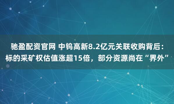 驰盈配资官网 中钨高新8.2亿元关联收购背后:标的采矿权估值涨超15倍,部分资源尚在“界外”