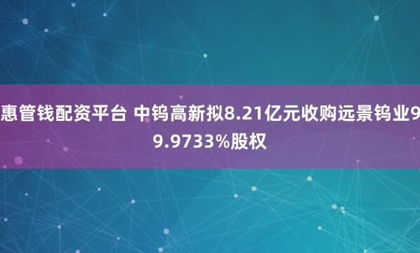 惠管钱配资平台 中钨高新拟8.21亿元收购远景钨业99.9733%股权