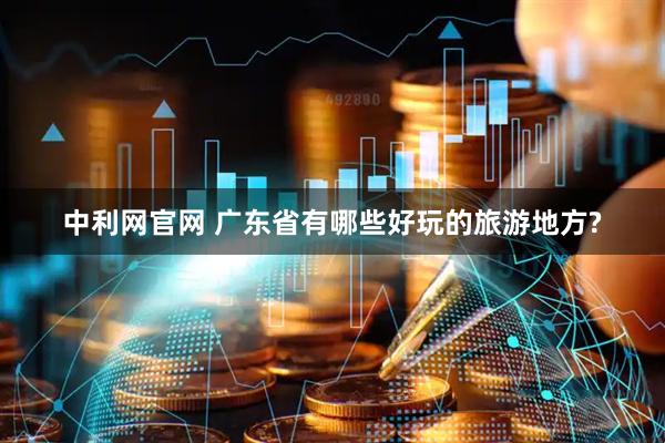 中利网官网 广东省有哪些好玩的旅游地方?