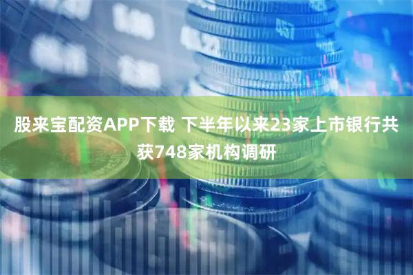 股来宝配资APP下载 下半年以来23家上市银行共获748家机构调研