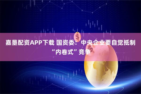 嘉垦配资APP下载 国资委:中央企业要自觉抵制“内卷式”竞争