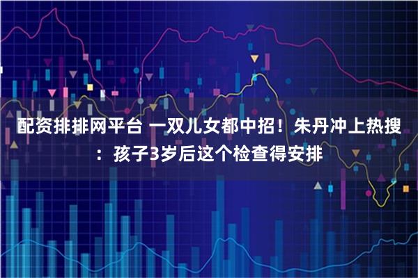配资排排网平台 一双儿女都中招！朱丹冲上热搜：孩子3岁后这个检查得安排
