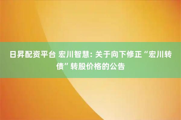 日昇配资平台 宏川智慧: 关于向下修正“宏川转债”转股价格的公告