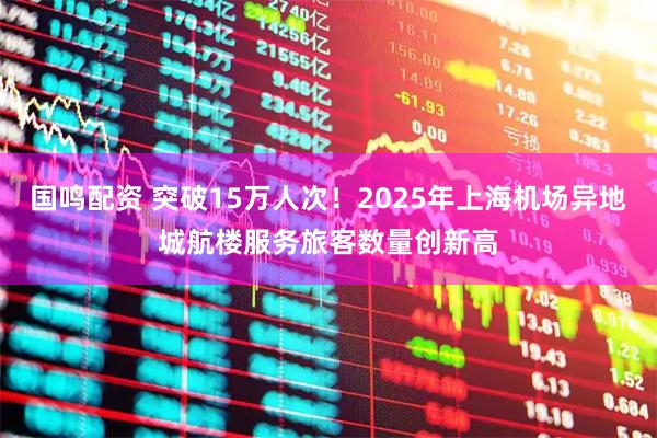 国鸣配资 突破15万人次！2025年上海机场异地城航楼服务旅客数量创新高