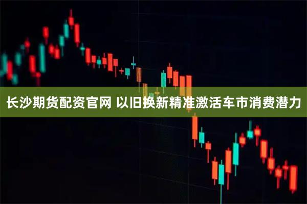 长沙期货配资官网 以旧换新精准激活车市消费潜力