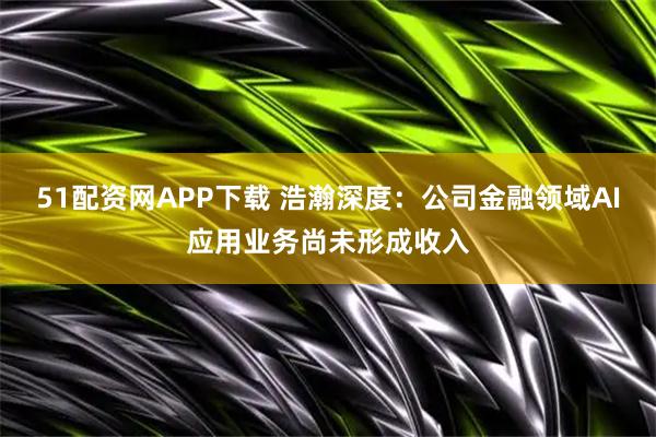 51配资网APP下载 浩瀚深度：公司金融领域AI应用业务尚未形成收入