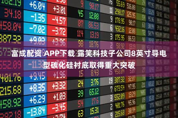 富成配资 APP下载 露笑科技子公司8英寸导电型碳化硅衬底取得重大突破