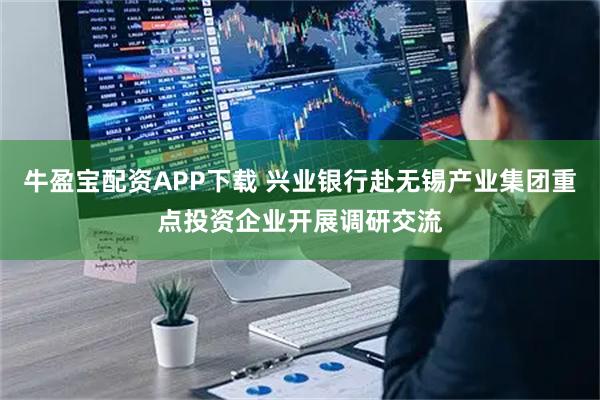 牛盈宝配资APP下载 兴业银行赴无锡产业集团重点投资企业开展调研交流