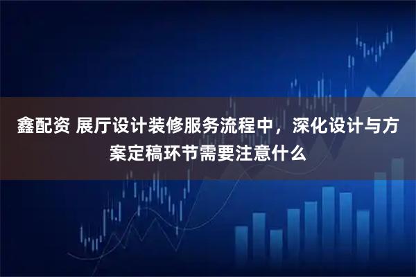 鑫配资 展厅设计装修服务流程中，深化设计与方案定稿环节需要注意什么