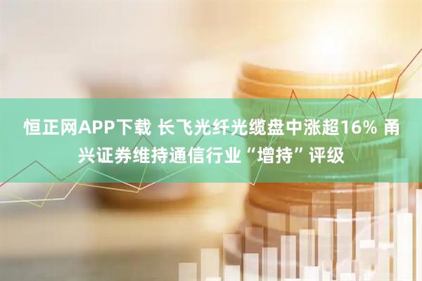 恒正网APP下载 长飞光纤光缆盘中涨超16% 甬兴证券维持通信行业“增持”评级