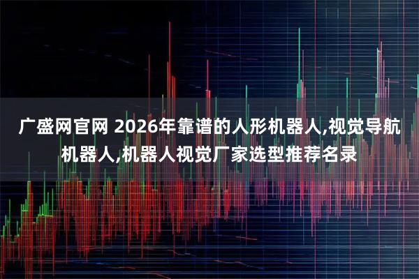 广盛网官网 2026年靠谱的人形机器人,视觉导航机器人,机器人视觉厂家选型推荐名录