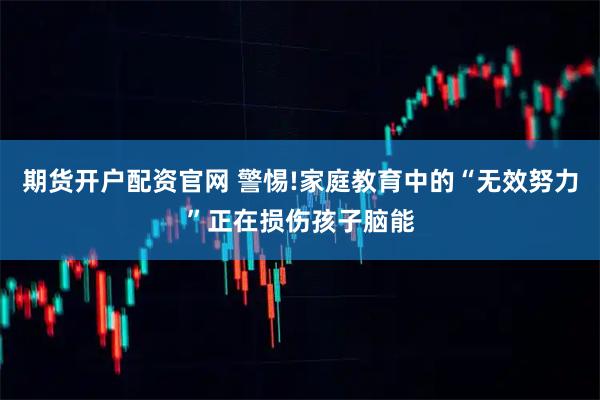 期货开户配资官网 警惕!家庭教育中的“无效努力”正在损伤孩子脑能