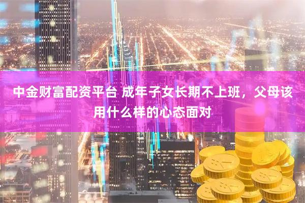 中金财富配资平台 成年子女长期不上班，父母该用什么样的心态面对