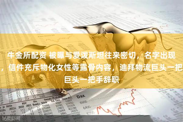牛金所配资 被曝与爱泼斯坦往来密切，名字出现数千次，信件充斥物化女性等露骨内容，迪拜物流巨头一把手辞职