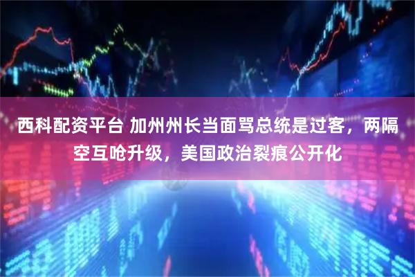 西科配资平台 加州州长当面骂总统是过客，两隔空互呛升级，美国政治裂痕公开化